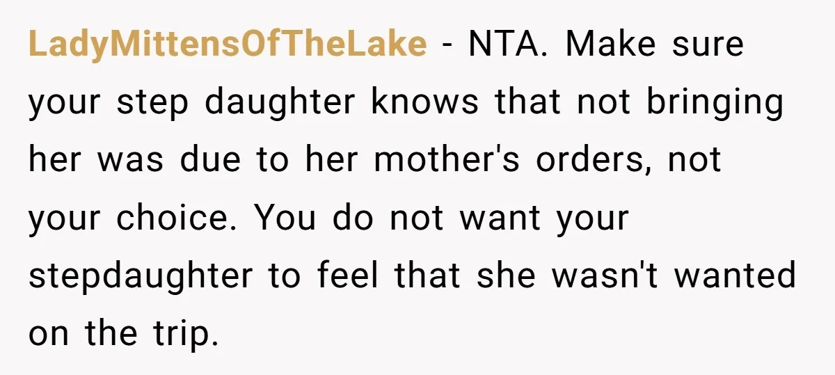 LadyMittensOfTheLake − NTA. Make sure your step daughter knows that not bringing her was due to her mother's orders, not your choice. You do not want your stepdaughter to feel...