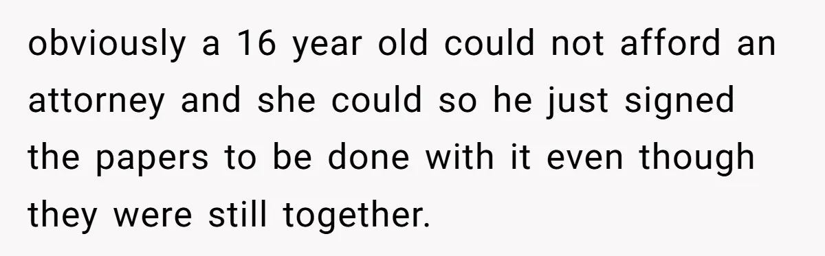 obviously a 16 year old could not afford an attorney and she could so he just signed the papers to be done with it even though they were still together.