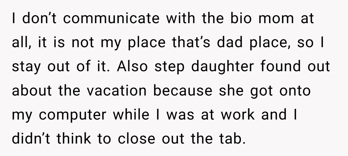 I don’t communicate with the bio mom at all, it is not my place that’s dad place, so I stay out of it. Also step daughter found out about the...