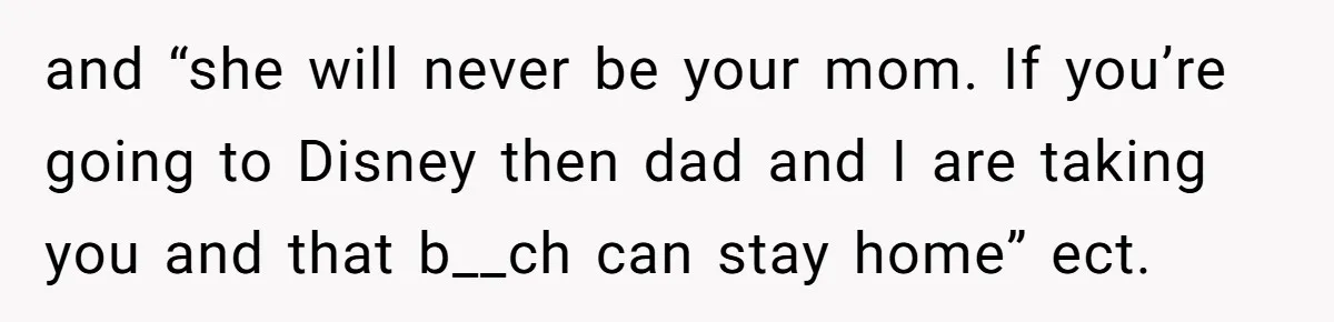 and “she will never be your mom. If you’re going to Disney then dad and I are taking you and that b__ch can stay home” ect.