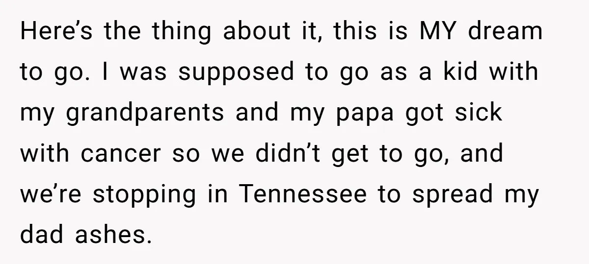 Here’s the thing about it, this is MY dream to go. I was supposed to go as a kid with my grandparents and my papa got sick with cancer so...
