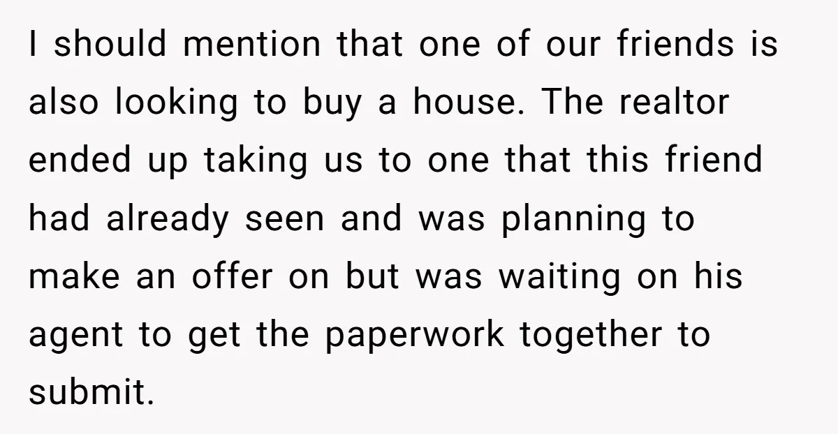 I should mention that one of our friends is also looking to buy a house. The realtor ended up taking us to one that this friend had already seen and...