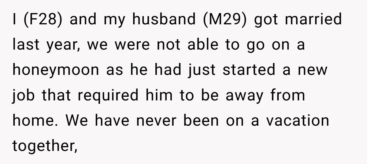 I (F28) and my husband (M29) got married last year, we were not able to go on a honeymoon as he had just started a new job that required him...