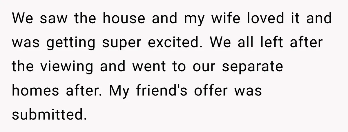 We saw the house and my wife loved it and was getting super excited. We all left after the viewing and went to our separate homes after. My friend's offer...