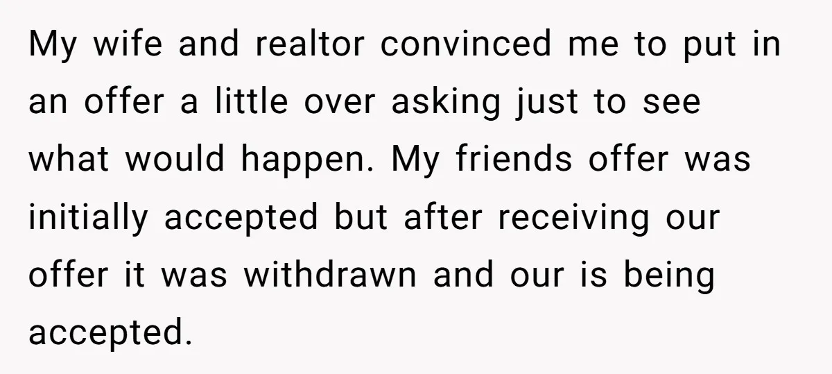 My wife and realtor convinced me to put in an offer a little over asking just to see what would happen. My friends offer was initially accepted but after receiving...