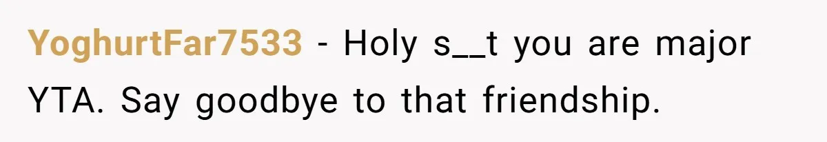 YoghurtFar7533 − Holy s__t you are major YTA. Say goodbye to that friendship.