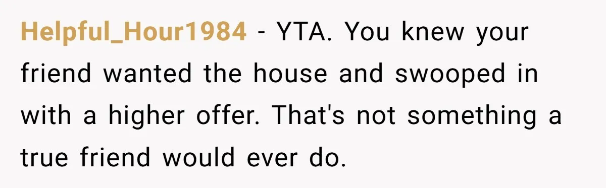 Helpful_Hour1984 − YTA. You knew your friend wanted the house and swooped in with a higher offer. That's not something a true friend would ever do.