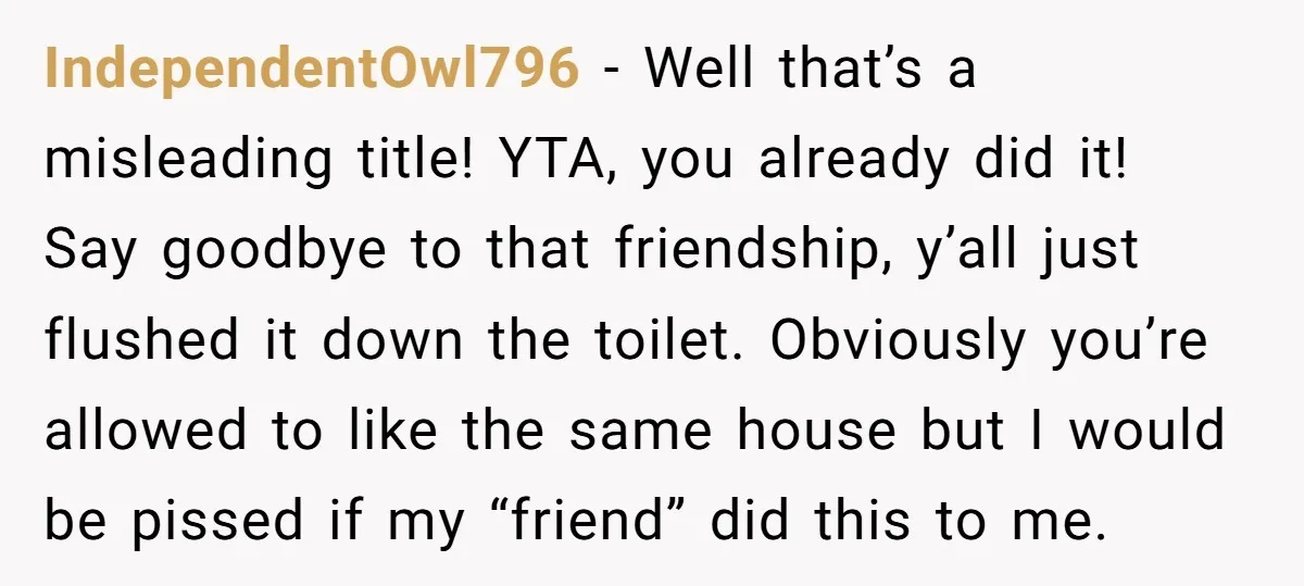 IndependentOwl796 − Well that’s a misleading title! YTA, you already did it! Say goodbye to that friendship, y’all just flushed it down the toilet. Obviously you’re allowed to like the...