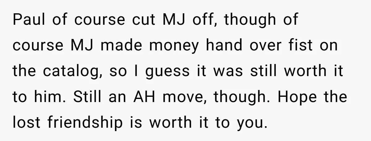 Paul of course cut MJ off, though of course MJ made money hand over fist on the catalog, so I guess it was still worth it to him. Still an...