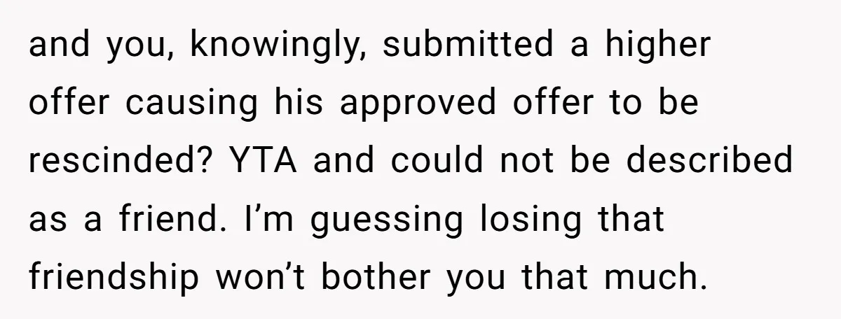 and you, knowingly, submitted a higher offer causing his approved offer to be rescinded? YTA and could not be described as a friend. I’m guessing losing that friendship won’t bother...