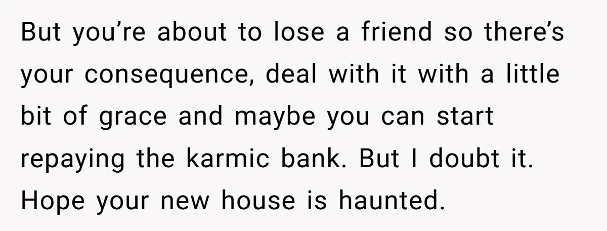 But you’re about to lose a friend so there’s your consequence, deal with it with a little bit of grace and maybe you can start repaying the karmic bank. But...