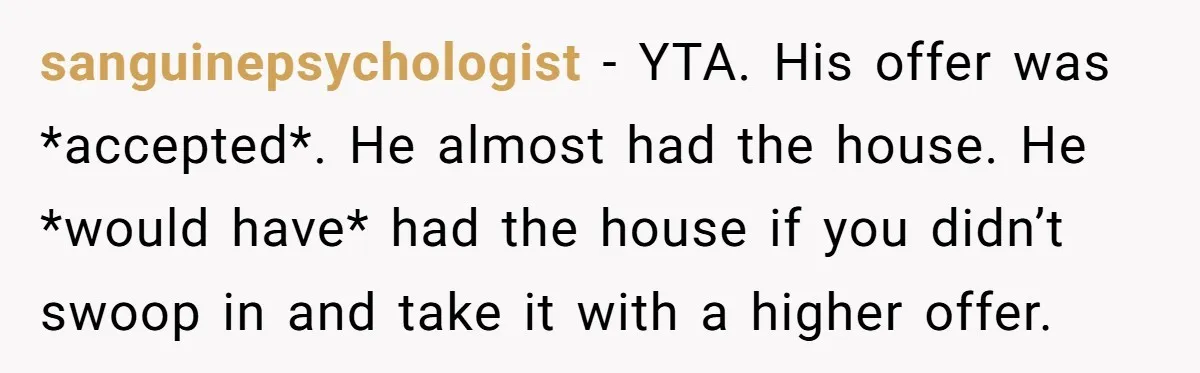 sanguinepsychologist − YTA. His offer was *accepted*. He almost had the house. He *would have* had the house if you didn’t swoop in and take it with a higher offer.