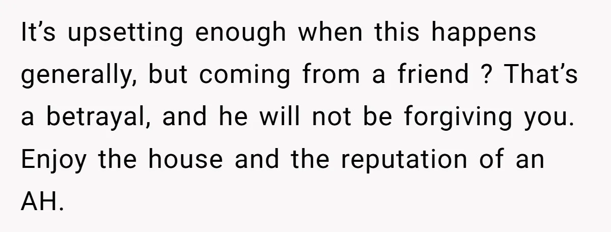 It’s upsetting enough when this happens generally, but coming from a friend ? That’s a betrayal, and he will not be forgiving you. Enjoy the house and the reputation of...