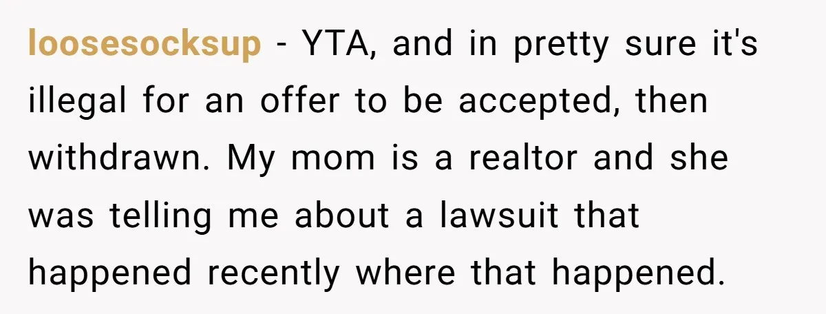 loosesocksup − YTA, and in pretty sure it's illegal for an offer to be accepted, then withdrawn. My mom is a realtor and she was telling me about a lawsuit...