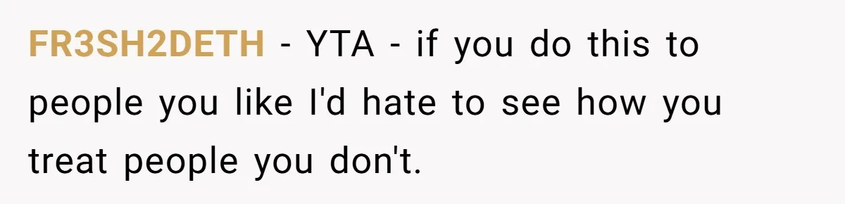FR3SH2DETH − YTA - if you do this to people you like I'd hate to see how you treat people you don't.