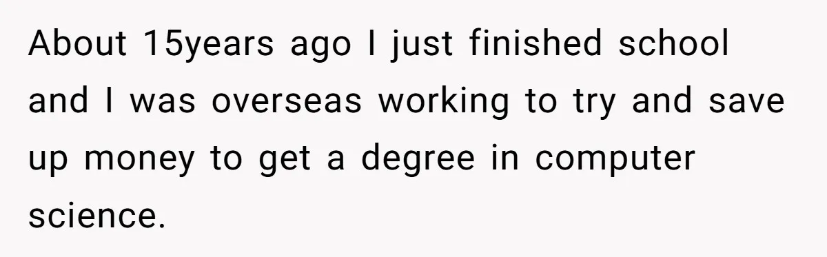 About 15years ago I just finished school and I was overseas working to try and save up money to get a degree in computer science.