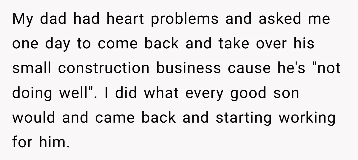 My dad had heart problems and asked me one day to come back and take over his small construction business cause he's "not doing well". I did what every good...