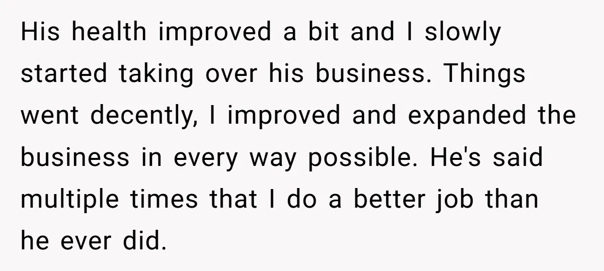 His health improved a bit and I slowly started taking over his business. Things went decently, I improved and expanded the business in every way possible. He's said multiple times...