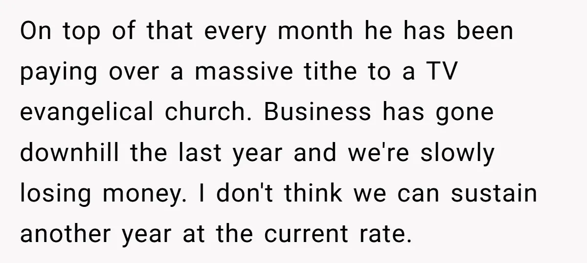 On top of that every month he has been paying over a massive tithe to a TV evangelical church. Business has gone downhill the last year and we're slowly losing...