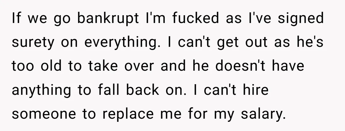 If we go bankrupt I'm fucked as I've signed surety on everything. I can't get out as he's too old to take over and he doesn't have anything to fall...