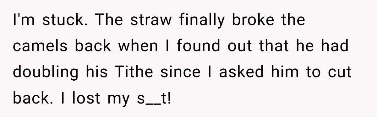 I'm stuck. The straw finally broke the camels back when I found out that he had doubling his Tithe since I asked him to cut back. I lost my s__t!