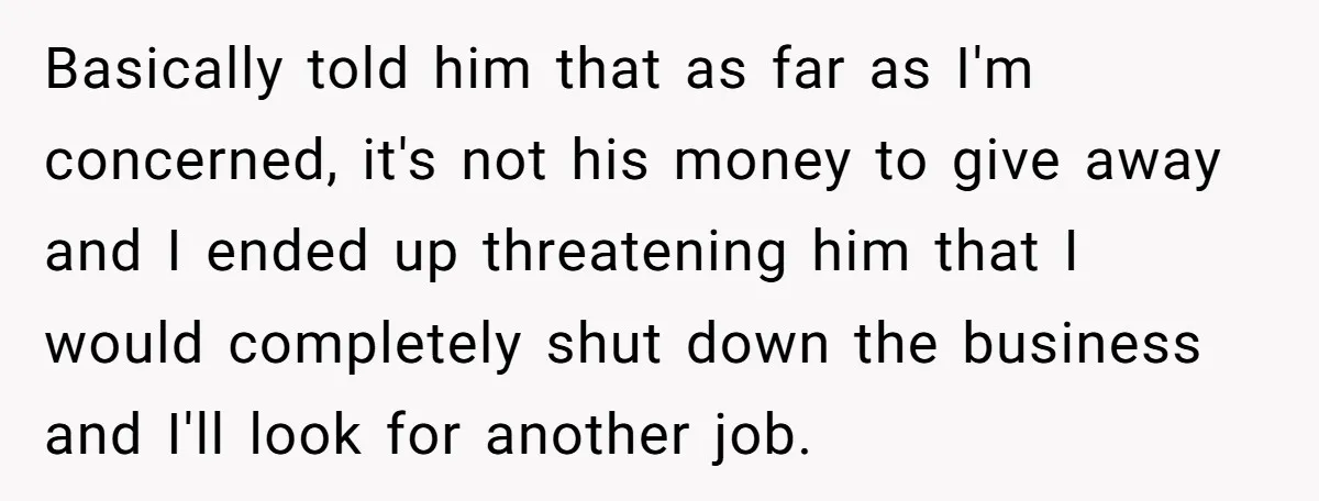 Basically told him that as far as I'm concerned, it's not his money to give away and I ended up threatening him that I would completely shut down the business...