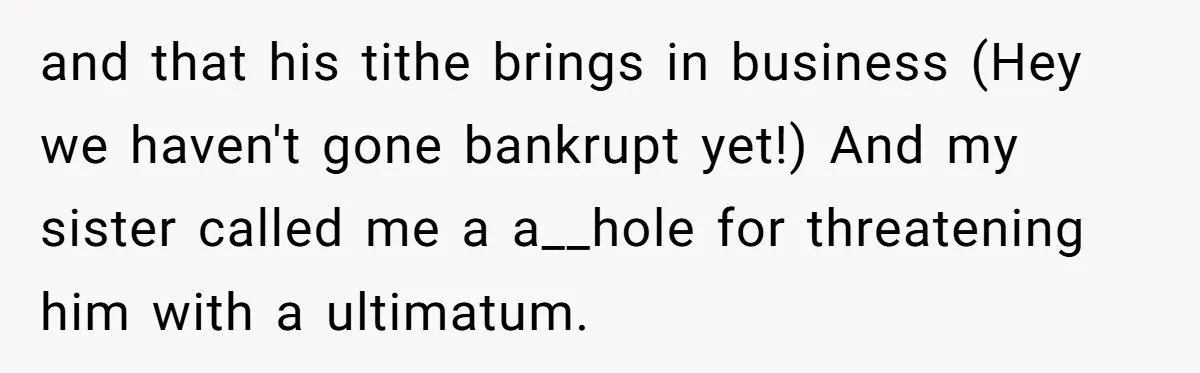 and that his tithe brings in business (Hey we haven't gone bankrupt yet!) And my sister called me a a__hole for threatening him with a ultimatum.