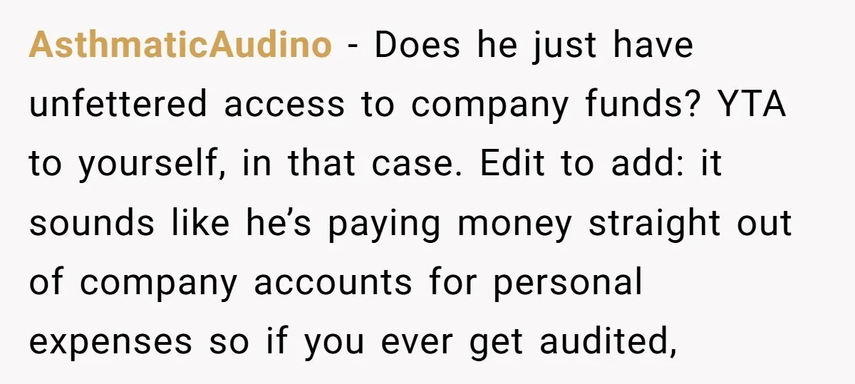 AsthmaticAudino − Does he just have unfettered access to company funds? YTA to yourself, in that case. Edit to add: it sounds like he’s paying money straight out of company...