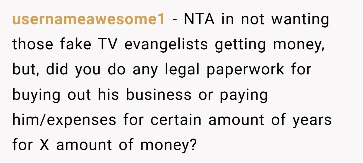 usernameawesome1 − NTA in not wanting those fake TV evangelists getting money, but, did you do any legal paperwork for buying out his business or paying him/expenses for certain amount...