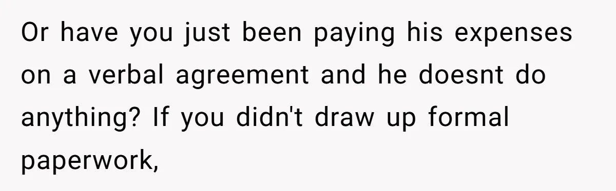 Or have you just been paying his expenses on a verbal agreement and he doesnt do anything? If you didn't draw up formal paperwork,
