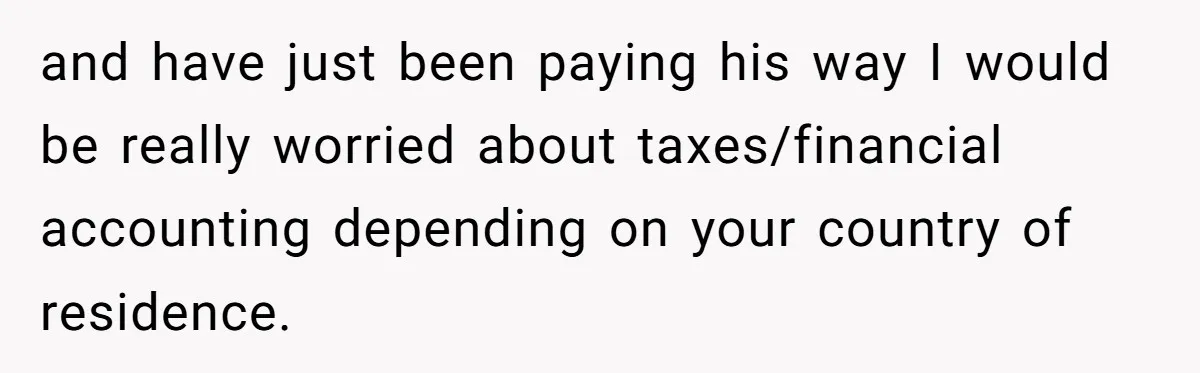 and have just been paying his way I would be really worried about taxes/financial accounting depending on your country of residence.