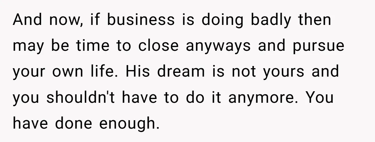 And now, if business is doing badly then may be time to close anyways and pursue your own life. His dream is not yours and you shouldn't have to do...