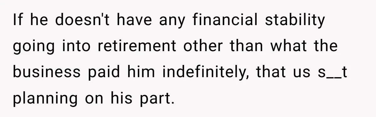 If he doesn't have any financial stability going into retirement other than what the business paid him indefinitely, that us s__t planning on his part.