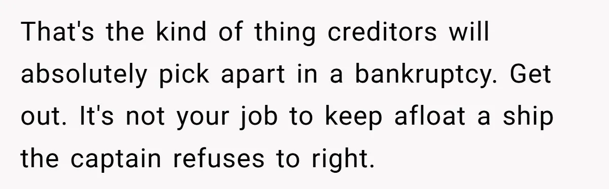 That's the kind of thing creditors will absolutely pick apart in a bankruptcy. Get out. It's not your job to keep afloat a ship the captain refuses to right.