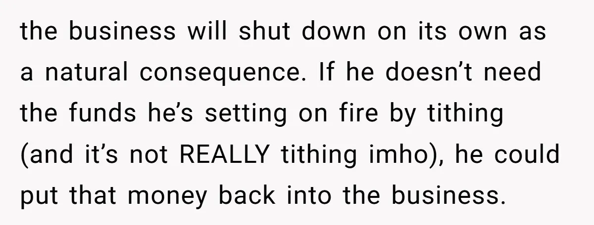 the business will shut down on its own as a natural consequence. If he doesn’t need the funds he’s setting on fire by tithing (and it’s not REALLY tithing imho),...