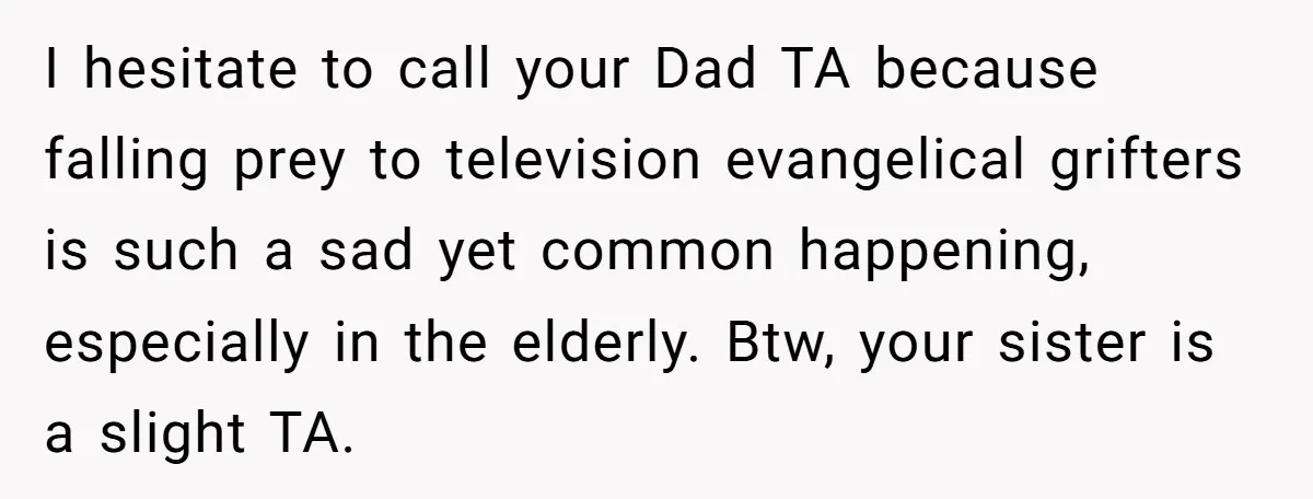 I hesitate to call your Dad TA because falling prey to television evangelical grifters is such a sad yet common happening, especially in the elderly. Btw, your sister is a...