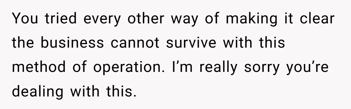 You tried every other way of making it clear the business cannot survive with this method of operation. I’m really sorry you’re dealing with this.