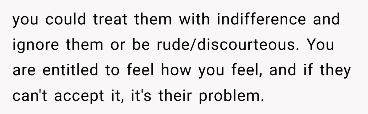 you could treat them with indifference and ignore them or be rude/discourteous. You are entitled to feel how you feel, and if they can't accept it, it's their problem.