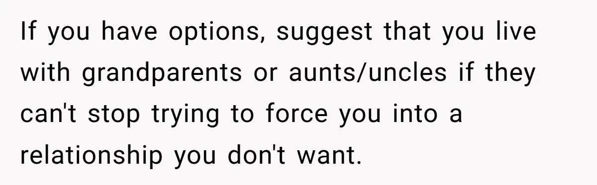 If you have options, suggest that you live with grandparents or aunts/uncles if they can't stop trying to force you into a relationship you don't want.