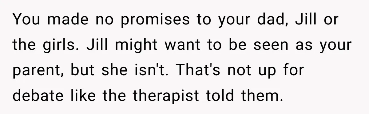 You made no promises to your dad, Jill or the girls. Jill might want to be seen as your parent, but she isn't. That's not up for debate like the...