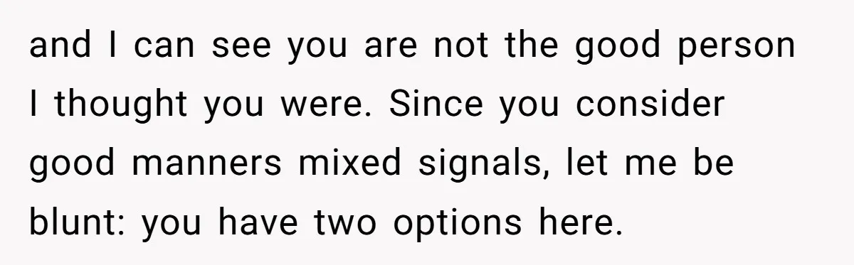 and I can see you are not the good person I thought you were. Since you consider good manners mixed signals, let me be blunt: you have two options here.