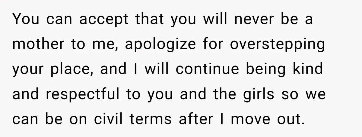 You can accept that you will never be a mother to me, apologize for overstepping your place, and I will continue being kind and respectful to you and the girls...