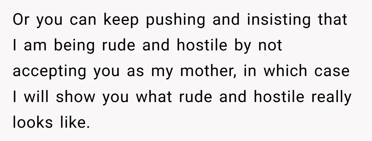 Or you can keep pushing and insisting that I am being rude and hostile by not accepting you as my mother, in which case I will show you what rude...