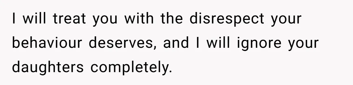 I will treat you with the disrespect your behaviour deserves, and I will ignore your daughters completely.