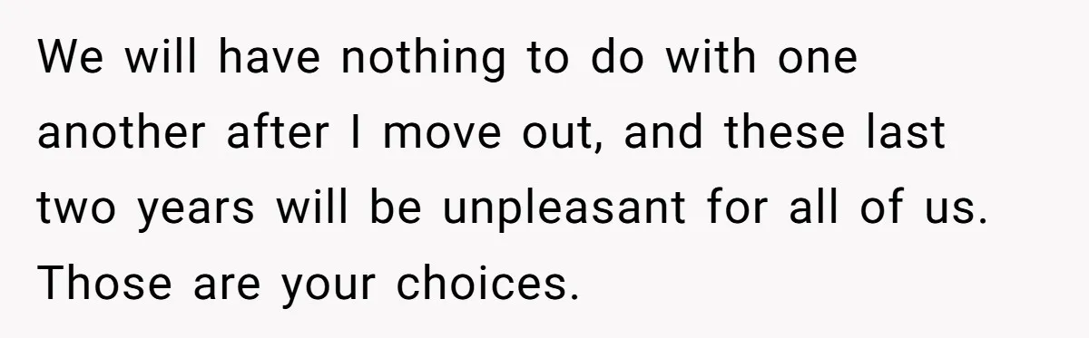 We will have nothing to do with one another after I move out, and these last two years will be unpleasant for all of us. Those are your choices.