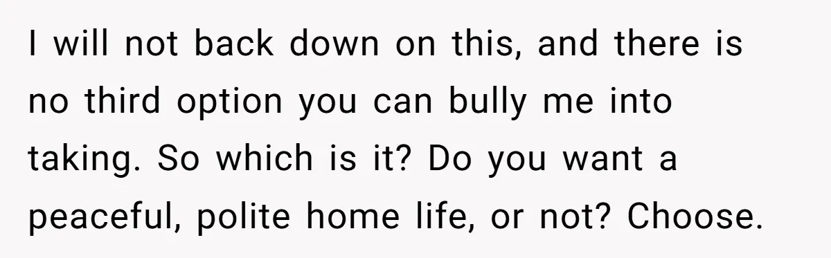 I will not back down on this, and there is no third option you can bully me into taking. So which is it? Do you want a peaceful, polite home...