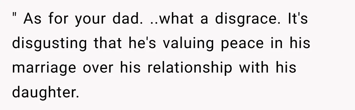 " As for your dad. ..what a disgrace. It's disgusting that he's valuing peace in his marriage over his relationship with his daughter.