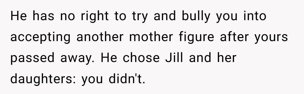 He has no right to try and bully you into accepting another mother figure after yours passed away. He chose Jill and her daughters: you didn't.