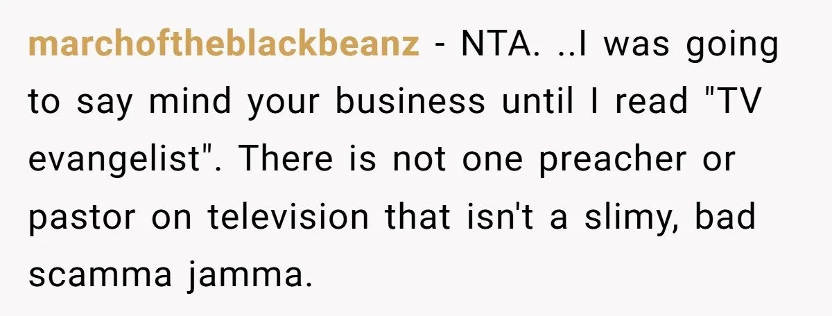 marchoftheblackbeanz − NTA. ..I was going to say mind your business until I read "TV evangelist". There is not one preacher or pastor on television that isn't a slimy, bad...