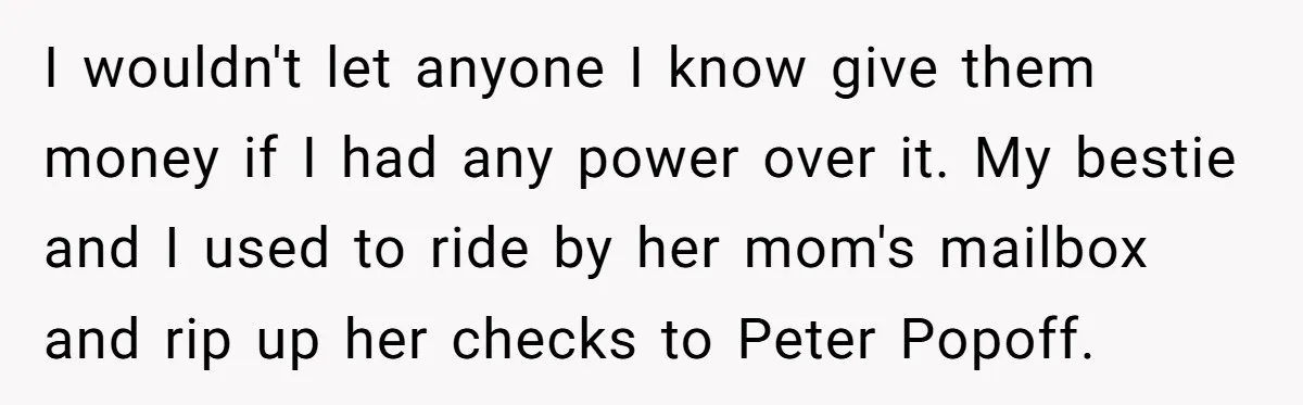I wouldn't let anyone I know give them money if I had any power over it. My bestie and I used to ride by her mom's mailbox and rip up...